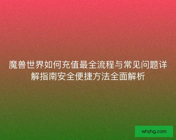 魔兽世界如何充值最全流程与常见问题详解指南安全便捷方法全面解析